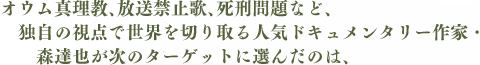 オウム真理教、放送禁止歌、死刑問題など、独自の視点で世界を切り取る人気ドキュメンタリー作家・森達也が次のターゲットに選んだのは、