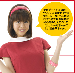 ナビゲートするのは、かつて、人気番組「ウゴウゴ・ルーガ」で心地よい脱力感で朝の時間に和みをあたえてくれていた、ルーガちゃんこと小出由華ちゃん。