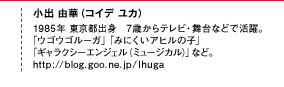 小出 由華（コイデ ユカ）1985年 東京都出身。7歳からテレビ・舞台などで活躍。「ウゴウゴルーガ」「みにくいアヒルの子」「ギャラクシーエンジェル（ミュージカル）」など。http://ameblo.jp/koide-yuka/