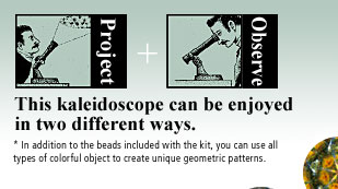 Project + Observe This kaleidoscope can be enjoyed in two different ways. * In addition to the beads included with the kit, you can use all types of colorful object to create unique geometric patterns. 