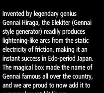 Invented by legendary genius Gennai Hiraga, the Elekiter (Gennai style generator) readily produces lightening-like arcs from the static electricity of friction, making it an instant success in Edo-period Japan. The magical box made the name of Gennai famous all over the country, and we are proud to now add it to our supplement-kit lineup. 