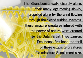 The Strandbeests walk leisurely along, their many legs moving slowly, propelled along by the wind flowing through their wind turbine systems. These amazing creatures infused with the power of nature were created by the Dutch artist Theo Jansen. Experience first-hand the thrill of these exquisite creatures in a miniature Supplement size.
