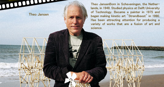 Theo Jansen
Born in Scheveningen, the Netherlands, in 1948. Studied physics at Delft University of Technology. Became a painter in 1975 and began making kinetic art [Strandbeest] in 1990. Has been attracting attention for producing a variety of works that are a fusion of art and science.