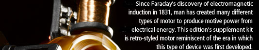 Since Faraday's discovery of electromagnetic induction in 1831, man has created many different types of motor to produce motive power from electrical energy. This edition's supplement kit is retro-styled motor reminiscent of the era in which this type of device was first developed. 