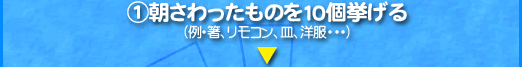 1、朝さわったものを10個挙げる （例・箸、リモコン、皿、洋服・・・） 