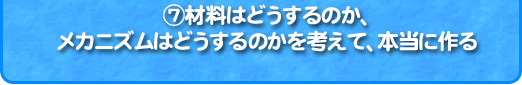 7、材料はどうするのか、 メカニズムはどうするのかを考えて、本当に作る