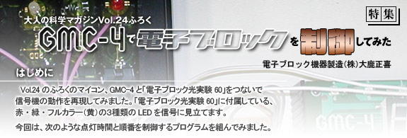 大人の科学マガジンVol.24ふろく「GMC-4で電子ブロックを制御してみた」電子ブロック機器製造（株）大鹿正喜　はじめに　Vol.24 のふろくのマイコン、GMC-4と「電子ブロック光実験60」をつないで信号機の動作を再現してみました。「電子ブロック光実験60」に付属している、赤・緑・フルカラー（黄）の３種類のLEDを信号に見立てます。
今回は、次のような点灯時間と順番を制御するプログラムを組んでみました。