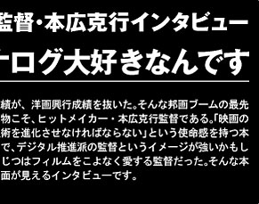 実はアナログ大好きなんです。邦画興行成績が、洋画興行成績を抜いた。そんな邦画ブームの最先端を行く人物こそ、ヒットメイカー・本広克行監督である。「映画のデジタル技術を進化させなければならない」という使命感を持つ本広監督なので、デジタル推進派の監督というイメージが強いかもしれないが、じつはフィルムをこよなく愛する監督だった。そんな本広監督の一面が見えるインタビューです。