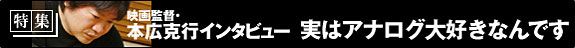 特集：映画監督・本広克行インタビュー　実はアナログ大好きなんです。