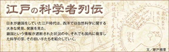 江戸の科学者列伝：日本が鎖国をしていた江戸時代は、西洋では自然科学に関する大きな発見、発展を見た。鎖国という情報が遮断された状況の中、それでも国内に萌芽した科学の芽。その担い手たちを紹介していく。　文／新戸雅章