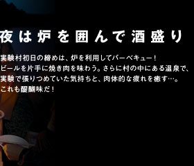 夜は炉を囲んで酒盛り　実験村初日の締めは、炉を利用してバーベキュー！ビールを片手に焼き肉を味わう。さらに村の中にある温泉で、実験で張りつめていた気持ちと、肉体的な疲れを癒す…。これも醍醐味だ！
