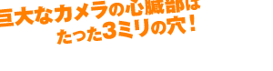 巨大なカメラの心臓部はたった3ミリの穴！