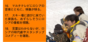 16. マルチテレビにロシアの音楽とともに、映像が映る。17. スキー場に遊びに来ていた家族も、めずらしそうにロシアの番組を視聴。18. 言葉はわからないが、ロシアの時代劇やスタンダップコメディーを堪能。