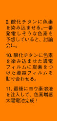 9. 酸化チタンに色素を染み込ませる。一番発電しそうな色素を予想していると、討論会に。10. 酸化チタンに色素を染み込ませた導電フィルムに炭素をつけた導電フィルムを貼り合わせる。11. 最後にヨウ素溶液を注入して、色素増感太陽電池完成！