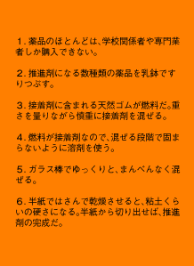 1.薬品のほとんどは、学校関係者や専門業者しか購入できない。2.推進剤になる数種類の薬品を乳鉢ですりつぶす。3.接着剤に含まれる天然ゴムが燃料だ。重さを量りながら慎重に接着剤を混ぜる。4.燃料が接着剤なので、混ぜる段階で固まらないように溶剤を使う。5.ガラス棒でゆっくりと、まんべんなく混ぜる。6.半紙ではさんで乾燥させると、粘土くらいの硬さになる。半紙から切り出せば、推進剤の完成だ。