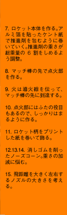 7.ロケット本体を作る。アルミ箔を貼ったケント紙で推進剤を包むように巻いていく。推進剤の重さが総重量の6割をしめるよう調整。8.マッチ棒の先で点火部を作る。9.火は導火線を伝って、マッチ棒の先に到達する。10.点火部にはふたの役目もあるので、しっかりはまるように作る。11.ロケット柄をプリントした紙を巻いて飾る。12.13.14.消しゴムを削ったノーズコーン。重さの加減に悩む。15.飛距離を大きく左右するノズルの大きさを考える。