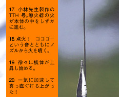 17.小林先生製作のTTH号。導火線の火が本体の中をしずかに進む。18.点火！　ゴゴゴーという音とともにノズルから火を噴く。19.徐々に機体が上昇し始める。20.一気に加速して真っ直ぐ打ち上がった！