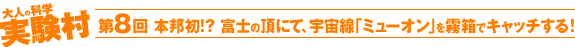 第8回 本邦初!? 富士の頂にて、宇宙線「ミューオン」を霧箱でキャッチする！