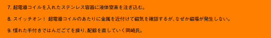 7.超電導コイルを入れたステンレス容器に液体窒素を注ぎ込む。8.スイッチオン！超電導コイルのあたりに金属を近付けて磁気を確認するが、なぜか磁場が発生しない。9.慣れた手付きではんだごてを操り、配線を直していく岡崎氏。