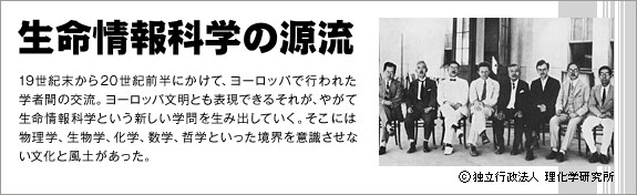 【生命情報科学の源流】19世紀末から20世紀前半にかけて、ヨーロッパで行われた学者間の交流。ヨーロッパ文明とも表現できるそれが、やがて生命情報科学という新しい学問を生み出していく。そこには物理学、生物学、化学、数学、哲学といった境界を意識させない文化と風土があった。