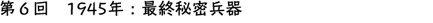 第6回　1945年：最終秘密兵器