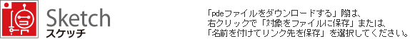 Sketch スケッチ　「pdeファイルをダウンロードする」際は、 右クリックで「対象をファイルに保存」または、「名前を付けてリンク先を保存」を選択してください。