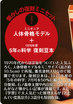 懐かしの復刻ミニセット　ふろく　ミニチュア人体骨格モデル、1976年度５年の科学復刻豆本　1970年代からほぼ毎年ついていた人気ふろく、人体骨格モデルをミニサイズ（高さ約10.5cm）で再現。蓄光塗料入りなので暗闇で光ります。復刻豆本は、1976年度の『5年の科学』７月号を50％に縮小して部分復刻。石ノ森章太郎や内山安二の学習まんがなど懐かしい記事が満載です。また、「学習」で大人気だった推理まんが「名たんてい荒馬宗介」３話分も特別収録。