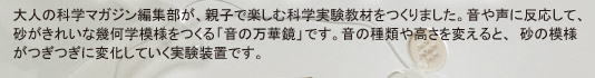 大人の科学マガジン編集部が、親子で楽しむ科学実験教材をつくりました。音や声に反応して、砂がきれいな幾何学模様をつくる「音の万華鏡」です。音の種類や高さを変えると、砂の模様がつぎつぎに変化していく実験装置です。