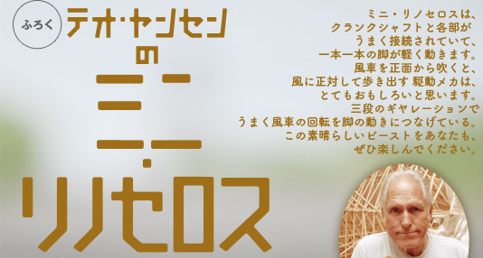 ミニ・リノセロスは、クランクシャフトと各部がうまく接続されていて、一本一本の脚が軽く動きます。風車を正面から吹くと、風に正対して歩き出す 駆動メカは、とてもおもしろいと思います。三段のギヤレーションでうまく風車の回転を脚の動きにつなげている。この素晴らしいビーストをあなたも、ぜひ楽しんでください。