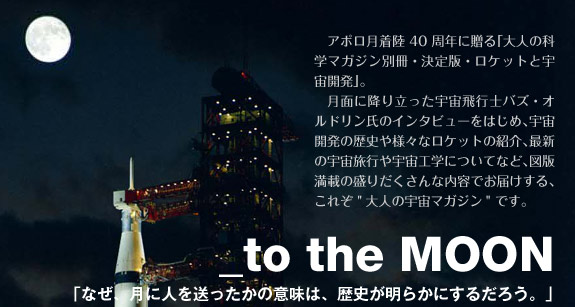 アポロ月着陸40周年に贈る｢大人の科学マガジン別冊・決定版・ロケットと宇宙開発」。月面に降り立った宇宙飛行士バズ・オルドリン氏のインタビューをはじめ、宇宙開発の歴史や様々なロケットの紹介、最新の宇宙旅行や宇宙工学についてなど、図版満載の盛りだくさんな内容でお届けする、これぞ 「大人の宇宙マガジン」です。_to the MOON「なぜ、月に人を送ったかの意味は、歴史が明らかにするだろう。」