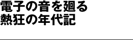 本誌大特集　電子の音を廻る熱狂の年代記