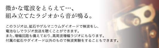 微かな電波をとらえて…、組み立てたラジオから音が鳴る。このラジオは、鉱石やゲルマニウムダイオードで検波をし、電池なしでラジオ放送を聴くことができます。また、増幅回路も備えており、高周波増幅ラジオにもなります。付属の鉱石やダイオード以外のもので検波実験をすることもできます。
