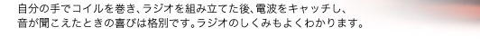 自分の手でコイルを巻き、ラジオを組み立てた後、電波をキャッチし、音が聞こえたときの喜びは格別です。ラジオのしくみもよくわかります。