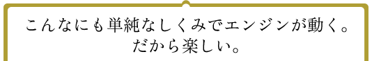 こんなにも単純なしくみでエンジンが動く。だから楽しい。