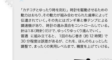 「カチコチとゆったり時を刻む」時計を駆動させるための動力はおもり、その動力が組み合わせられた歯車によって伝達されていく。その先にはガンギ車と棒テンプによる調速機があり、時計の進み具合をコントロールしている。針は１本（時針）だけで、ゆっくりゆっくり進んでいく。普通に組み立てると、1回のねじ巻き（約12時間）で30分程度は誤差があるが、これを、ほんのちょっとした調整で、まったくの実用レベルまで、精度を上げていける。