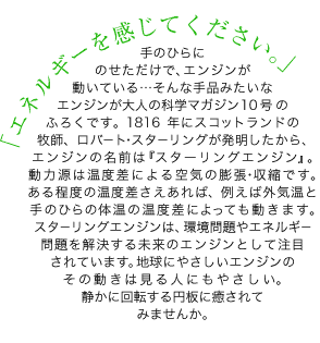 手のひらにのせただけで、エンジンが動いている…そんな手品みたいなエンジンが大人の科学マガジン10号のふろくです。1816年にスコットランドの牧師、ロバート・スターリングが発明したから、エンジンの名前は『スターリングエンジン』。動力源は温度差による空気の膨張・収縮です。ある程度の温度差さえあれば、例えば外気温と手のひらの体温の温度差によっても動きます。スターリングエンジンは、環境問題やエネルギー問題を解決する未来のエンジンとして注目されています。 地球にやさしいエンジンのその動きは見る人にもやさしい。 静かに回転する円板に癒されてみませんか。