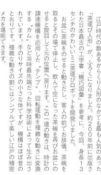 江戸時代の数あるからくり人形のなかでも最も人気のあった「茶運び人形」が、ふろくになりました。約２００年前に出版された日本最古の工学書『機巧図彙』を参考に、今回、身長１３センチのかわいいミニ茶運びロボットを開発しました。　お盆に茶碗をのせると動きだし、客人の前でお辞儀。茶碗を取るとその場で停止し、飲んで空になった茶碗を再びお盆にのせると旋回して元の位置へ戻ります。この一連の動きは、時計の調速機構を応用した“テンプ”、回転運動を複雑な動きに変換する“カム”など当時最先端だった科学技術によって生み出されています。手のりサイズの小さな体ですが、機構はほぼ昔のとおりです。複雑な動きの割にはシンプルで美しい江戸の精密メカを堪能できます。