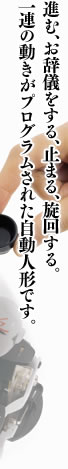 進む、お辞儀をする、止まる、旋回する。一連の動きがプログラムされた自動人形です。