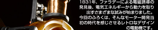 1831年、ファラデーによる電磁誘導の発見後、電気エネルギーから動力を取り出すさまざまな試みが始まりました。今回のふろくは、そんなモーター開発当初の時代を感じさせるレトロなデザインの電動機です。