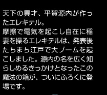 天下の異才、平賀源内が作ったエレキテル。摩擦で電気を起こし自在に稲妻を操るエレキテルは、発表後たちまち江戸で大ブームを起こしました。源内の名を広く知らしめるきっかけとなったこの魔法の箱が、ついにふろくに登場です。