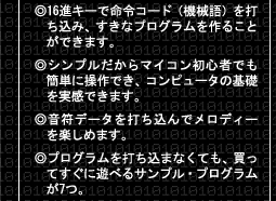 ●16進キーで命令コード（機械語）を打ち込み、すきなプログラムを作ることができます。 ●シンプルだからマイコン初心者でも簡単に操作でき、コンピュータの基礎を実感できます。 ●音符データを打ち込んでメロディーを楽しめます。 ●プログラムを打ち込まなくても、買ってすぐに遊べるサンプル・プログラムが7つ。