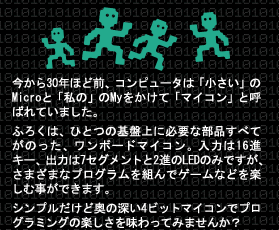 今から30年ほど前、コンピュータは「小さい」のMicroと「私の」のMyをかけて「マイコン」と呼ばれていました。 ふろくは、ひとつの基盤上に必要な部品すべてがのった、ワンボードマイコン。入力は16進キー、出力は7セグメントと2進のLEDのみですが、さまざまなプログラムを組んでゲームなどを楽しむ事ができます。 シンプルだけど奥の深い4ビットマイコンでプログラミングの楽しさを味わってみませんか？