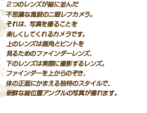 ２つのレンズが縦に並んだ 不思議な風貌のニ眼レフカメラ。 それは、写真を撮ることを 楽しくしてくれるカメラです。 上のレンズは画角とピントを 見るためのファインダーレンズ、 下のレンズは実際に撮影するレンズ。 ファインダーを上からのぞき、 体の正面にかまえる独特のスタイルで、 新鮮な縦位置アングルの写真が撮れます。