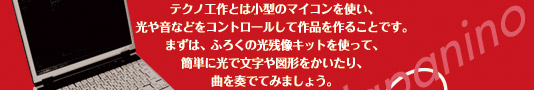 テクノ工作とは小型のマイコンを使い、光や音などをコントロールして作品を造ることです。まずは、ふろくの光残像キットを使って、簡単に光で文字や図形をかいたり、曲を奏でてみましょう。