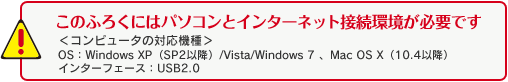 このふろくにはパソコンとインターネット接続環境が必要です<コンピューターの対応機種>OS：Windows XP（SP2以降）/Vista/Windows 7、Mac OS X（10.4以降）インターフェース：USB2.0