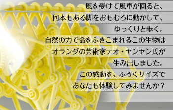 風を受けて風車が回ると、何本もある脚をおもむろに動かして、ゆっくりと歩く。自然の力で命をふきこまれるこの生物は オランダの芸術家テオ・ヤンセン氏が生み出しました。この感動を、ふろくサイズであなたも体験してみませんか？