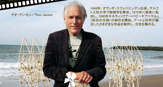 テオ・ヤンセン／Theo Jansen
1948年、オランダ・スフェベニンゲン出身。デルフト工科大学で物理学を専攻。1975年に画家に転向し、1990年キネティックアート「ビーチアニマル」（砂浜の生物）の制作を開始。アートと科学が融合したさまざまな作品を制作し、注目を集める。