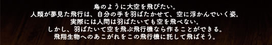 鳥のように大空を飛びたい。人類が夢見た飛行は、自分の手を羽ばたかせて、空に浮かんでいく姿。実際には人間は羽ばたいても空を飛べない。しかし、羽ばたいて空を飛ぶ飛行機なら作ることができる。飛翔生物へのあこがれをこの飛行機に託して飛ばそう。