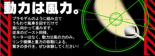 動力は風力。
プラモデルのように組み立てうちわで風車を回すだけで風に向かって進みます。従来のビースト同様、モーターはなく、動力は風の力のみ。リンク機構と重力の移動による、驚きの歩行を、ぜひ体験してください！