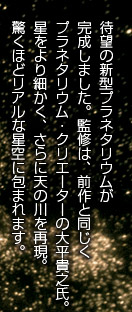 待望の新型プラネタリウムが完成しました。監修は、前作と同じくプラネタリウム・クリエーターの大平貴之氏。星をより細かく、さらに天の川を再現。驚くほどリアルな星空に包まれます。